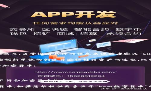 在回答您的问题之前，我需要澄清一些关于bxm数字货币及其与加密货币的关系的信息。然而，由于没有具体的信息来源或者定义“bxm数字货币”这一术语，我将给出一个概括性的回答，以帮助您理解它是否属于加密货币。

加密货币是基于区块链技术的一种数字货币，它使用密码学来确保交易的安全性，同时控制新单位的创建并验证转移资产的过程。比特币、以太坊和莱特币等都是广为人知的加密货币。

如果“bxm数字货币”是指某种具体的加密货币，且它具有以下特征，那么它可以被归类为加密货币：
1. **去中心化**：通常，加密货币是去中心化的，意味着没有单一的实体控制它。
2. **基于区块链**：大多数加密货币使用区块链技术来记录交易。
3. **加密安全性**：通过密码学技术来保证交易的安全性和用户的匿名性。

相反，如果“bxm数字货币”是通过中心化的机构发行，并且不使用区块链技术，那么它将不符合加密货币的定义。

总结一下，您需要确认bxm数字货币的特性，如果它符合上述条件，它就可以被视为加密货币。如果您能提供更多关于“bxm数字货币”的信息，我可以给出更具体的答案。