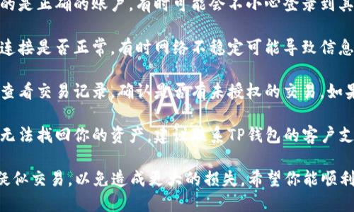 很抱歉，你遇到了TP钱包的问题。对于这种情况，建议你检查以下几点：

1. **确认账户**：请确认你登录的是正确的账户，有时可能会不小心登录到其他账户。

2. **网络连接**：检查你的网络连接是否正常，有时网络不稳定可能导致信息未及时更新。

3. **查看交易记录**：在钱包内查看交易记录，确认是否有未授权的交易。如果发现异常，请立即采取措施。

4. **联系官方支持**：如果仍然无法找回你的资产，建议联系TP钱包的客户支持。他们能够提供更专业的帮助。

请保持冷静，尽量不要进行任何疑似交易，以免造成更大的损失。希望你能顺利解决问题。